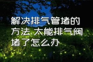 解决排气管堵的方法（太能排气阀堵了怎么办）