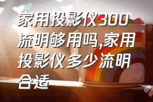 家用投影仪300流明够用吗（家用投影仪多少流明合适）