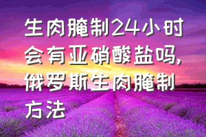 生肉腌制24小时会有亚硝酸盐吗（俄罗斯生肉腌制方法）