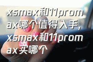 xsmax和11promax哪个值得入手（xsmax和11promax买哪个）