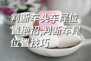 判断车头车尾位置绝招（判断车尾位置技巧）