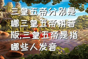 三皇五帝分别是哪三皇五帝拼音版（三皇五帝是指哪些人发音）