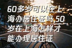60多岁可以在上海办居住证吗（50岁在上海怎样才能办理居住证）