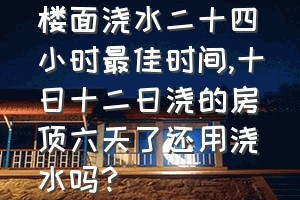 楼面浇水二十四小时最佳时间（十日十二日浇的房顶六天了还用浇水吗?）