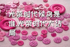 光荣时代候鸟是谁（光荣时代大结局）