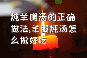 炖羊腿汤的正确做法（羊腿炖汤怎么做好吃）