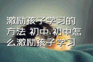 激励孩子学习的方法 初中（初中怎么激励孩子学习）