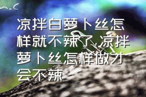 凉拌白萝卜丝怎样就不辣了（凉拌萝卜丝怎样做才会不辣）