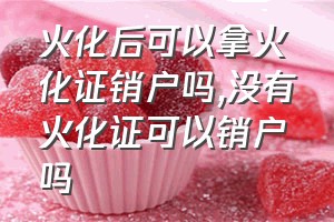 火化后可以拿火化证销户吗（没有火化证可以销户吗）