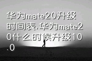 华为mate20升级时间表（华为mate20什么时候升级10.0）