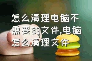 怎么清理电脑不需要的文件（电脑怎么清理文件）