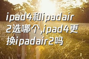 ipad4和ipadair2选哪个（ipad4更换ipadair2吗）