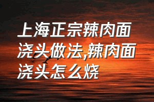 上海正宗辣肉面浇头做法（辣肉面浇头怎么烧）