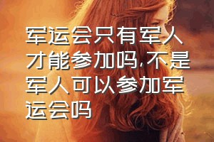 军运会只有军人才能参加吗（不是军人可以参加军运会吗）