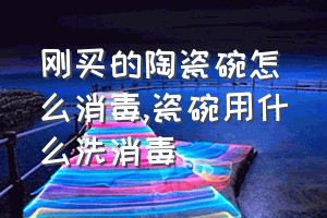 刚买的陶瓷碗怎么消毒（瓷碗用什么洗消毒）