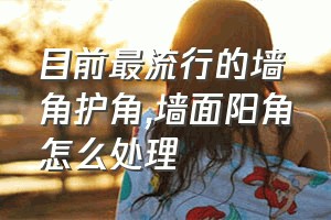 目前最流行的墙角护角（墙面阳角怎么处理）