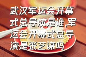 武汉军运会开幕式总导演是谁（军运会开幕式总导演是张艺谋吗）