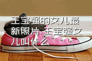 王宝强的女儿最新照片（王宝强女儿叫什么）