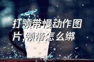 打领带慢动作图片（领带怎么绑）