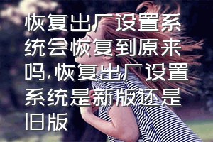 恢复出厂设置系统会恢复到原来吗（恢复出厂设置系统是新版还是旧版）