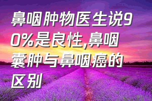 鼻咽肿物医生说90%是良性（鼻咽囊肿与鼻咽癌的区别）