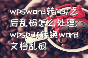 wpsword转pdf之后乱码怎么处理（wpspdf转换word文档乱码）