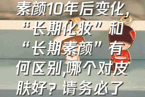 长期化妆和长期素颜10年后变化（“长期化妆”和“长期素颜”有何区别,哪个对皮肤好？请务必了解）