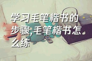 学习毛笔楷书的步骤（毛笔楷书怎么练）