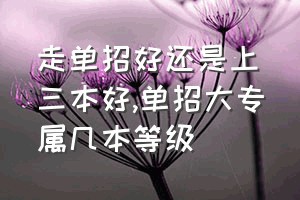 走单招好还是上三本好（单招大专属几本等级）