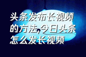 头条发布长视频的方法（今日头条怎么发长视频）