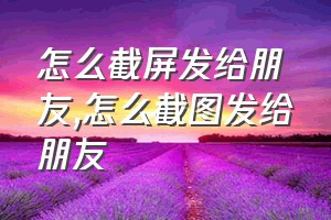 怎么截屏发给朋友（怎么截图发给朋友）