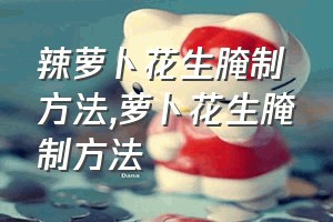 辣萝卜花生腌制方法（萝卜花生腌制方法）