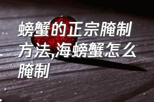 螃蟹的正宗腌制方法（海螃蟹怎么腌制）