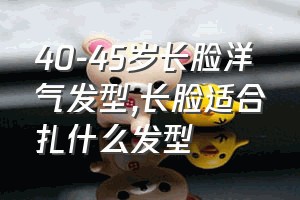 40-45岁长脸洋气发型（长脸适合扎什么发型）