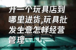 开一个玩具店到哪里进货（玩具批发生意怎样经营管理）