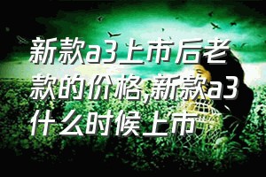 新款a3上市后老款的价格（新款a3什么时候上市）