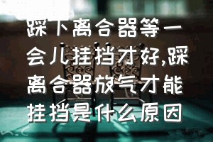 踩下离合器等一会儿挂挡才好（踩离合器放气才能挂挡是什么原因）