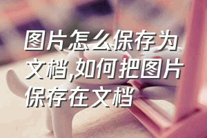 图片怎么保存为文档（如何把图片保存在文档）