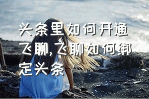 头条里如何开通飞聊（飞聊如何绑定头条）