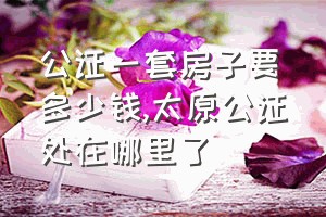 公证一套房子要多少钱（太原公证处在哪里了）