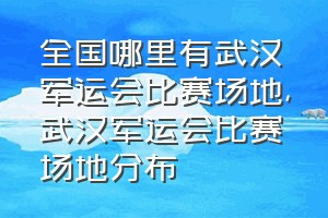 全国哪里有武汉军运会比赛场地（武汉军运会比赛场地分布）