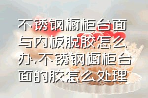 不锈钢橱柜台面与内板脱胶怎么办（不锈钢橱柜台面的胶怎么处理）