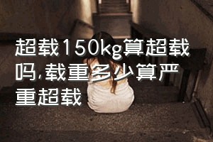 超载150kg算超载吗（载重多少算严重超载）