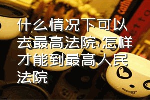 什么情况下可以去最高法院（怎样才能到最高人民法院）