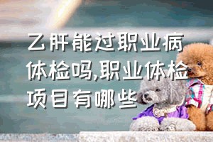 乙肝能过职业病体检吗（职业体检项目有哪些）