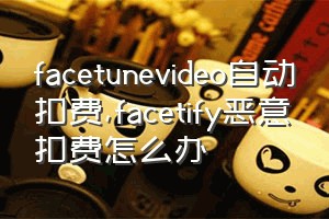 facetunevideo自动扣费（facetify恶意扣费怎么办）