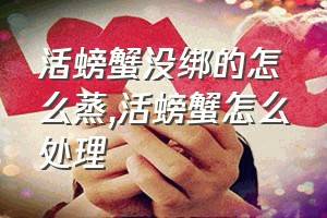 活螃蟹没绑的怎么蒸（活螃蟹怎么处理）