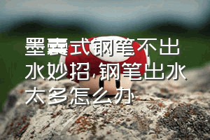 墨囊式钢笔不出水妙招（钢笔出水太多怎么办）