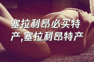 塞拉利昂必买特产（塞拉利昂特产）