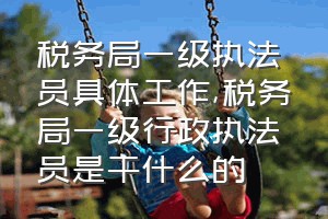 税务局一级执法员具体工作（税务局一级行政执法员是干什么的）